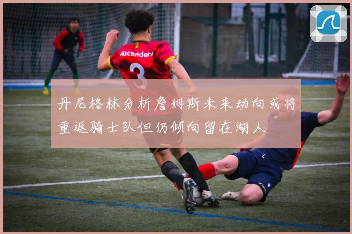 丹尼格林分析詹姆斯未来动向或将重返骑士队但仍倾向留在湖人