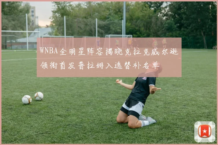 WNBA全明星阵容揭晓克拉克威尔逊领衔首发普拉姆入选替补名单