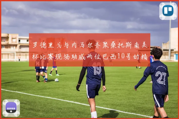罗德里戈与内马尔齐聚桑托斯南美杯比赛现场助威两位巴西10号的精彩时刻