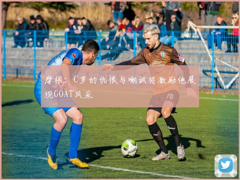 摩根：C罗的仇恨与嘲讽将激励他展现GOAT风采