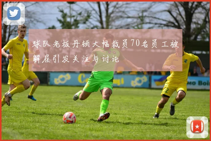 球队老板丹顿大幅裁员70名员工被解雇引发关注与讨论