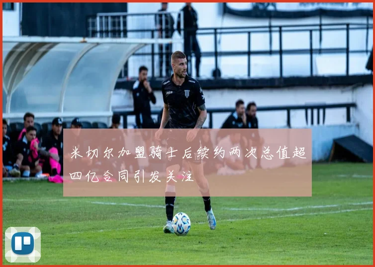 米切尔加盟骑士后续约两次总值超四亿合同引发关注
