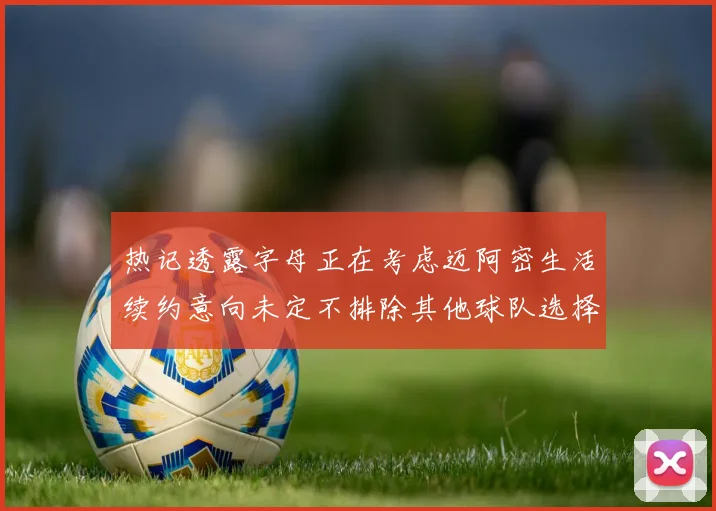 热记透露字母正在考虑迈阿密生活续约意向未定不排除其他球队选择