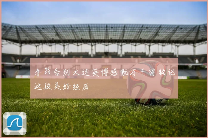 李昂告别大连英博感慨万千将铭记这段美好经历