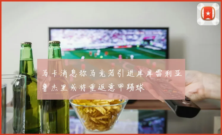 马卡消息称马竞若引进库库雷利亚鲁杰里或将重返意甲踢球